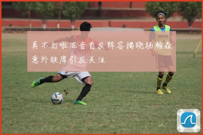 真不打啦混音首发阵容揭晓杨瀚森意外缺席引发关注
