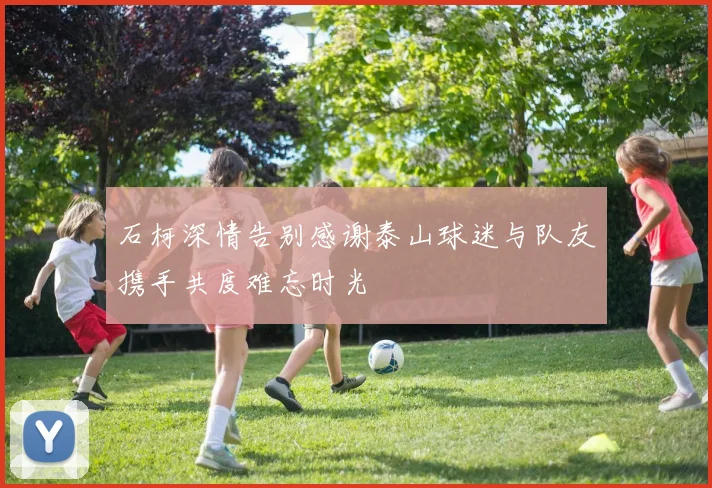 石柯深情告别感谢泰山球迷与队友携手共度难忘时光