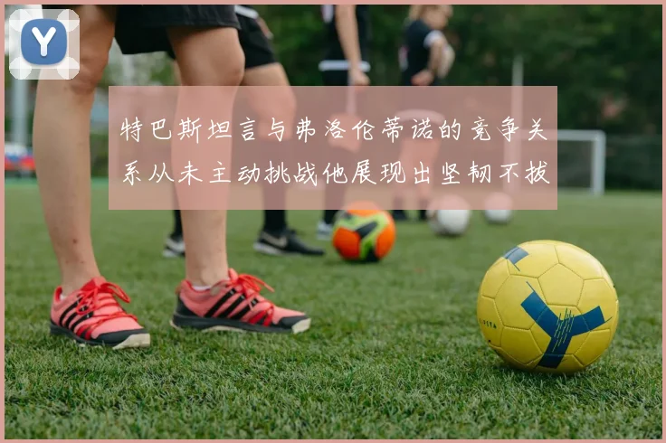 特巴斯坦言与弗洛伦蒂诺的竞争关系从未主动挑战他展现出坚韧不拔的精神
