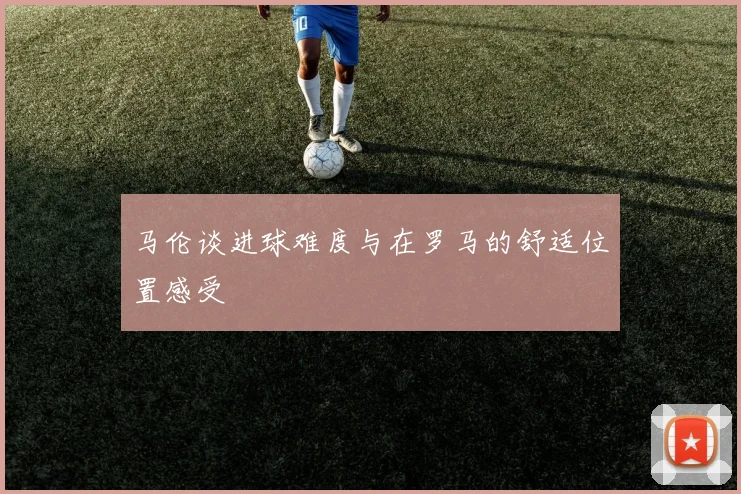 马伦谈进球难度与在罗马的舒适位置感受