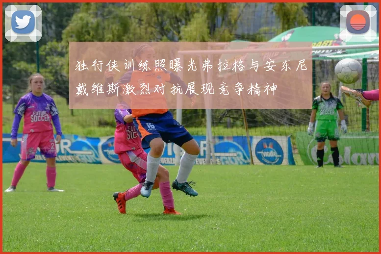 独行侠训练照曝光弗拉格与安东尼戴维斯激烈对抗展现竞争精神