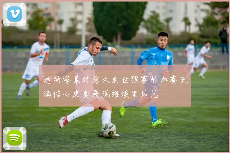 迪纳塔莱对意大利世预赛附加赛充满信心皮奥展现维埃里风范