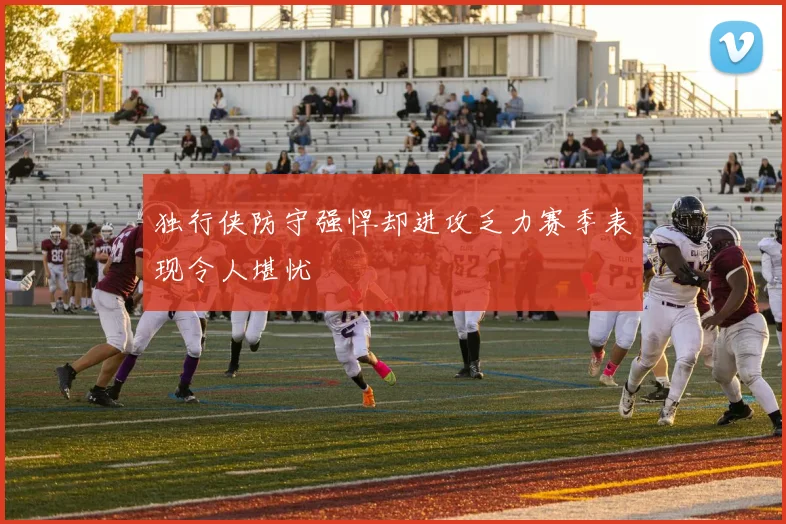 独行侠防守强悍却进攻乏力赛季表现令人堪忧