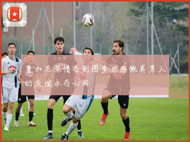 鲁加尼深情告别图多尔感慨真男人的友谊永存心间
