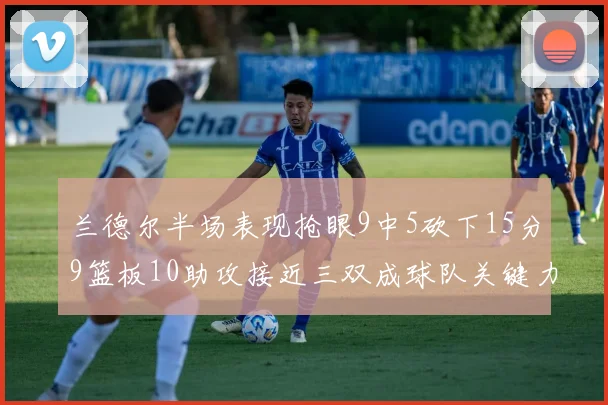 兰德尔半场表现抢眼9中5砍下15分9篮板10助攻接近三双成球队关键力量