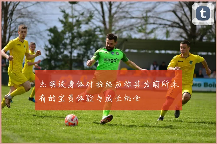 杰明谈身体对抗经历称其为前所未有的宝贵体验与成长机会