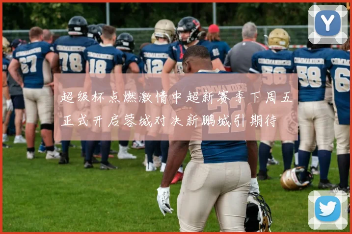 超级杯点燃激情中超新赛季下周五正式开启蓉城对决新鹏城引期待