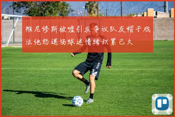 维尼修斯被嘘引发争议队友帽子戏法他怒退场球迷情绪积累已久