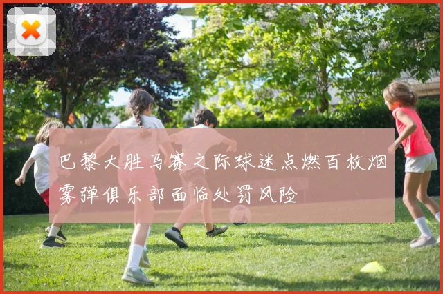 巴黎大胜马赛之际球迷点燃百枚烟雾弹俱乐部面临处罚风险