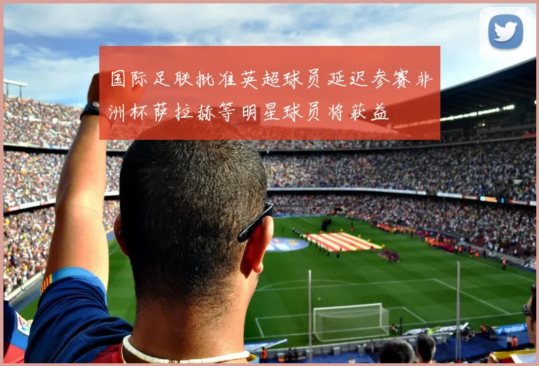 国际足联批准英超球员延迟参赛非洲杯萨拉赫等明星球员将获益